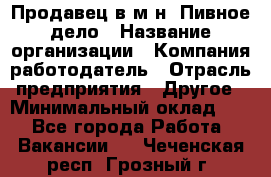 Продавец в м-н "Пивное дело › Название организации ­ Компания-работодатель › Отрасль предприятия ­ Другое › Минимальный оклад ­ 1 - Все города Работа » Вакансии   . Чеченская респ.,Грозный г.
